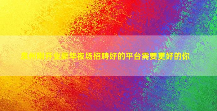 泉州刚开业豪华夜场招聘好的平台需要更好的你